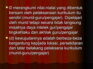 © merangkumi nilai-nialai yang dibentuk© merangkumi nilai-nialai yang dibentuk
bersam oleh pelaksanaan kurikulum itubersam oleh pelaksanaan kurikulum itu
sendiri (murid-guru/pengajar). Dipelajarisendiri (murid-guru/pengajar). Dipelajari
oleh murid tetapi secara tidak langsungoleh murid tetapi secara tidak langsung
misalnya daya intelek gur/pengajarmisalnya daya intelek gur/pengajar
tingkahlaku dan akhlak guru/pengajartingkahlaku dan akhlak guru/pengajar
(d) kewujudannya adalah berbeza-beza(d) kewujudannya adalah berbeza-beza
bergantung kep[ada lokasi, persekitaranbergantung kep[ada lokasi, persekitaran
dan latar belakang pelaksana kurikulumdan latar belakang pelaksana kurikulum
(murid-guru/pengajar)(murid-guru/pengajar)
 