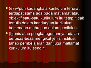 (e) w/pun kadangkala kurikulum tersirat(e) w/pun kadangkala kurikulum tersirat
terdapat sama ada pada matlamat atauterdapat sama ada pada matlamat atau
objektif satu-satu kurikulum itu tetapi tidakobjektif satu-satu kurikulum itu tetapi tidak
tertulis dalam kandungan kurikulumtertulis dalam kandungan kurikulum
berkenaan mahu pun dalam penilaian.berkenaan mahu pun dalam penilaian.
(f)jenis atau pengkategoriannya adalah(f)jenis atau pengkategoriannya adalah
berbeza-beza mengikut jenis institusi,berbeza-beza mengikut jenis institusi,
tahap pembelajaran dan juga matlamattahap pembelajaran dan juga matlamat
kurikulum itu sendiri.kurikulum itu sendiri.
 