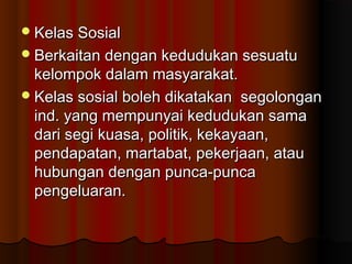 Kelas SosialKelas Sosial
Berkaitan dengan kedudukan sesuatuBerkaitan dengan kedudukan sesuatu
kelompok dalam masyarakat.kelompok dalam masyarakat.
Kelas sosial boleh dikatakan segolonganKelas sosial boleh dikatakan segolongan
ind. yang mempunyai kedudukan samaind. yang mempunyai kedudukan sama
dari segi kuasa, politik, kekayaan,dari segi kuasa, politik, kekayaan,
pendapatan, martabat, pekerjaan, ataupendapatan, martabat, pekerjaan, atau
hubungan dengan punca-puncahubungan dengan punca-punca
pengeluaran.pengeluaran.
 