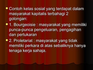 Contoh kelas sosial yang terdapat dalamContoh kelas sosial yang terdapat dalam
masyarakat kapitalis terbahagi 2masyarakat kapitalis terbahagi 2
golongan:golongan:
1. Bourgeoisie : masyarakat yang memiliki1. Bourgeoisie : masyarakat yang memiliki
punca-punca pengeluaran, pengagihanpunca-punca pengeluaran, pengagihan
dan pertukarandan pertukaran
2. Proletariat : masyarakat yang tidak2. Proletariat : masyarakat yang tidak
memiliki perkara di atas sebaliknya hanyamemiliki perkara di atas sebaliknya hanya
tenaga kerja sahaja.tenaga kerja sahaja.
 