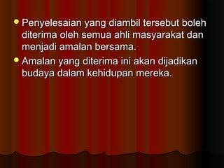 Penyelesaian yang diambil tersebut bolehPenyelesaian yang diambil tersebut boleh
diterima oleh semua ahli masyarakat danditerima oleh semua ahli masyarakat dan
menjadi amalan bersama.menjadi amalan bersama.
Amalan yang diterima ini akan dijadikanAmalan yang diterima ini akan dijadikan
budaya dalam kehidupan mereka.budaya dalam kehidupan mereka.
 
