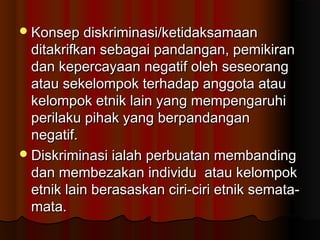 Konsep diskriminasi/ketidaksamaanKonsep diskriminasi/ketidaksamaan
ditakrifkan sebagai pandangan, pemikiranditakrifkan sebagai pandangan, pemikiran
dan kepercayaan negatif oleh seseorangdan kepercayaan negatif oleh seseorang
atau sekelompok terhadap anggota atauatau sekelompok terhadap anggota atau
kelompok etnik lain yang mempengaruhikelompok etnik lain yang mempengaruhi
perilaku pihak yang berpandanganperilaku pihak yang berpandangan
negatif.negatif.
Diskriminasi ialah perbuatan membandingDiskriminasi ialah perbuatan membanding
dan membezakan individu atau kelompokdan membezakan individu atau kelompok
etnik lain berasaskan ciri-ciri etnik semata-etnik lain berasaskan ciri-ciri etnik semata-
mata.mata.
 