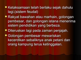 Ketaksamaan telah berlaku sejak dahuluKetaksamaan telah berlaku sejak dahulu
lagi.(sistem feudal)lagi.(sistem feudal)
Rakyat bawahan atau marhain, golonganRakyat bawahan atau marhain, golongan
pembesar, dan golongan istana menerimapembesar, dan golongan istana menerima
sistem pendidikan yang berbeza.sistem pendidikan yang berbeza.
Diteruskan lagi pada zaman penjajah.Diteruskan lagi pada zaman penjajah.
Golongan pembesar mewariskanGolongan pembesar mewariskan
kecerdikan sebaliknya anak petani dankecerdikan sebaliknya anak petani dan
orang kampung terus ketinggalan.orang kampung terus ketinggalan.
 