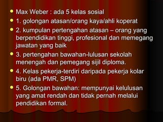  Max Weber : ada 5 kelas sosialMax Weber : ada 5 kelas sosial
 1. golongan atasan/orang kaya/ahli koperat1. golongan atasan/orang kaya/ahli koperat
 2. kumpulan pertengahan atasan – orang yang2. kumpulan pertengahan atasan – orang yang
berpendidikan tinggi, profesional dan memegangberpendidikan tinggi, profesional dan memegang
jawatan yang baikjawatan yang baik
 3. pertengahan bawahan-lulusan sekolah3. pertengahan bawahan-lulusan sekolah
menengah dan pemegang sijil diploma.menengah dan pemegang sijil diploma.
 4. Kelas pekerja-terdiri daripada pekerja kolar4. Kelas pekerja-terdiri daripada pekerja kolar
biru (ada PMR, SPM)biru (ada PMR, SPM)
 5. Golongan bawahan: mempunyai kelulusan5. Golongan bawahan: mempunyai kelulusan
yang amat rendah dan tidak pernah melaluiyang amat rendah dan tidak pernah melalui
pendidikan formal.pendidikan formal.
 