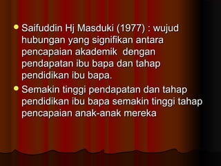 Saifuddin Hj Masduki (1977) : wujudSaifuddin Hj Masduki (1977) : wujud
hubungan yang signifikan antarahubungan yang signifikan antara
pencapaian akademik denganpencapaian akademik dengan
pendapatan ibu bapa dan tahappendapatan ibu bapa dan tahap
pendidikan ibu bapa.pendidikan ibu bapa.
Semakin tinggi pendapatan dan tahapSemakin tinggi pendapatan dan tahap
pendidikan ibu bapa semakin tinggi tahappendidikan ibu bapa semakin tinggi tahap
pencapaian anak-anak merekapencapaian anak-anak mereka
 