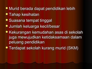 Murid berada dapat pendidikan lebihMurid berada dapat pendidikan lebih
Tahap kesihatanTahap kesihatan
Suasana tempat tinggalSuasana tempat tinggal
Jumlah keluarga kecil/besarJumlah keluarga kecil/besar
Kekurangan kemudahan asas di sekolahKekurangan kemudahan asas di sekolah
juga mewujudkan ketidaksamaan dalamjuga mewujudkan ketidaksamaan dalam
peluang pendidikanpeluang pendidikan
Terdapat sekolah kurang murid (SKM)Terdapat sekolah kurang murid (SKM)
 