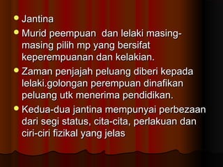 JantinaJantina
Murid peempuan dan lelaki masing-Murid peempuan dan lelaki masing-
masing pilih mp yang bersifatmasing pilih mp yang bersifat
keperempuanan dan kelakian.keperempuanan dan kelakian.
Zaman penjajah peluang diberi kepadaZaman penjajah peluang diberi kepada
lelaki.golongan perempuan dinafikanlelaki.golongan perempuan dinafikan
peluang utk menerima pendidikan.peluang utk menerima pendidikan.
Kedua-dua jantina mempunyai perbezaanKedua-dua jantina mempunyai perbezaan
dari segi status, cita-cita, perlakuan dandari segi status, cita-cita, perlakuan dan
ciri-ciri fizikal yang jelasciri-ciri fizikal yang jelas
 