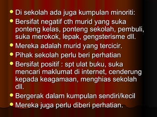Di sekolah ada juga kumpulan minoriti:Di sekolah ada juga kumpulan minoriti:
Bersifat negatif cth murid yang sukaBersifat negatif cth murid yang suka
ponteng kelas, ponteng sekolah, pembuli,ponteng kelas, ponteng sekolah, pembuli,
suka merokok, lepak, gengsterisme dll.suka merokok, lepak, gengsterisme dll.
Mereka adalah murid yang tercicir.Mereka adalah murid yang tercicir.
Pihak sekolah perlu beri perhatianPihak sekolah perlu beri perhatian
Bersifat positif : spt ulat buku, sukaBersifat positif : spt ulat buku, suka
mencari maklumat di internet, cenderungmencari maklumat di internet, cenderung
kepada keagamaan, menghias sekolahkepada keagamaan, menghias sekolah
dll.dll.
Bergerak dalam kumpulan sendiri/kecilBergerak dalam kumpulan sendiri/kecil
Mereka juga perlu diberi perhatian.Mereka juga perlu diberi perhatian.
 