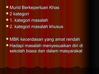 Murid Berkeperluan KhasMurid Berkeperluan Khas
2 kategori2 kategori
1. kategori masalah1. kategori masalah
2. kategori masalah khusus2. kategori masalah khusus
MBK kecerdasan yang amat rendahMBK kecerdasan yang amat rendah
Hadapi masalah menyesuaikan diri diHadapi masalah menyesuaikan diri di
sekolah biasa dan dalam masyarakatsekolah biasa dan dalam masyarakat
 