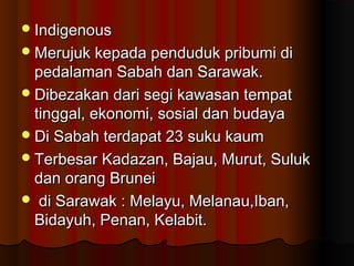 IndigenousIndigenous
Merujuk kepada penduduk pribumi diMerujuk kepada penduduk pribumi di
pedalaman Sabah dan Sarawak.pedalaman Sabah dan Sarawak.
Dibezakan dari segi kawasan tempatDibezakan dari segi kawasan tempat
tinggal, ekonomi, sosial dan budayatinggal, ekonomi, sosial dan budaya
Di Sabah terdapat 23 suku kaumDi Sabah terdapat 23 suku kaum
Terbesar Kadazan, Bajau, Murut, SulukTerbesar Kadazan, Bajau, Murut, Suluk
dan orang Bruneidan orang Brunei
 di Sarawak : Melayu, Melanau,Iban,di Sarawak : Melayu, Melanau,Iban,
Bidayuh, Penan, Kelabit.Bidayuh, Penan, Kelabit.
 