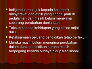  Indigenous merujuk kepada kelompokIndigenous merujuk kepada kelompok
masyarakat dan etnik yang tinggal jauh dimasyarakat dan etnik yang tinggal jauh di
pedalaman dan masih belum menerimapedalaman dan masih belum menerima
sebarang perubahan dunia luar.sebarang perubahan dunia luar.
 Taksub kepada kehidupan yang dibina sejakTaksub kepada kehidupan yang dibina sejak
dulu.dulu.
 Ketaksamaan peluang pendidikan tetap berlaku.Ketaksamaan peluang pendidikan tetap berlaku.
 Mereka masih belum menerima perubahanMereka masih belum menerima perubahan
dalam dunia pendidikan kerana masihdalam dunia pendidikan kerana masih
berpegang kepada budaya hidup tradisionalberpegang kepada budaya hidup tradisional
 