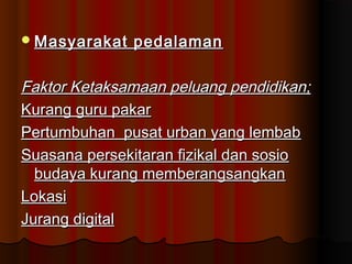 Masyarakat pedalamanMasyarakat pedalaman
Faktor Ketaksamaan peluang pendidikan;Faktor Ketaksamaan peluang pendidikan;
Kurang guru pakarKurang guru pakar
Pertumbuhan pusat urban yang lembabPertumbuhan pusat urban yang lembab
Suasana persekitaran fizikal dan sosioSuasana persekitaran fizikal dan sosio
budaya kurang memberangsangkanbudaya kurang memberangsangkan
LokasiLokasi
Jurang digitalJurang digital
 
