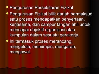 Pengurusan Persekitaran FizikalPengurusan Persekitaran Fizikal
Pengurusan Fizikal bilik darjah bermaksudPengurusan Fizikal bilik darjah bermaksud
satu proses mendapatkan penyertaan,satu proses mendapatkan penyertaan,
kerjasama, dan campur tangan ahli untukkerjasama, dan campur tangan ahli untuk
mencapai objektif organisasi ataumencapai objektif organisasi atau
kumpulan dalam sesuatu gerakerja.kumpulan dalam sesuatu gerakerja.
Ini termasuk proses merancang,Ini termasuk proses merancang,
mengelola, memimpin, mengarah,mengelola, memimpin, mengarah,
mengawal.mengawal.
 