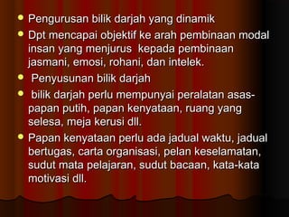 Pengurusan bilik darjah yang dinamikPengurusan bilik darjah yang dinamik
 Dpt mencapai objektif ke arah pembinaan modalDpt mencapai objektif ke arah pembinaan modal
insan yang menjurus kepada pembinaaninsan yang menjurus kepada pembinaan
jasmani, emosi, rohani, dan intelek.jasmani, emosi, rohani, dan intelek.
 Penyusunan bilik darjahPenyusunan bilik darjah
 bilik darjah perlu mempunyai peralatan asas-bilik darjah perlu mempunyai peralatan asas-
papan putih, papan kenyataan, ruang yangpapan putih, papan kenyataan, ruang yang
selesa, meja kerusi dll.selesa, meja kerusi dll.
 Papan kenyataan perlu ada jadual waktu, jadualPapan kenyataan perlu ada jadual waktu, jadual
bertugas, carta organisasi, pelan keselamatan,bertugas, carta organisasi, pelan keselamatan,
sudut mata pelajaran, sudut bacaan, kata-katasudut mata pelajaran, sudut bacaan, kata-kata
motivasi dll.motivasi dll.
 