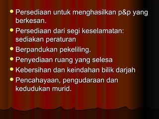 Persediaan untuk menghasilkan p&p yangPersediaan untuk menghasilkan p&p yang
berkesan.berkesan.
Persediaan dari segi keselamatan:Persediaan dari segi keselamatan:
sediakan peraturansediakan peraturan
Berpandukan pekeliling.Berpandukan pekeliling.
Penyediaan ruang yang selesaPenyediaan ruang yang selesa
Kebersihan dan keindahan bilik darjahKebersihan dan keindahan bilik darjah
Pencahayaan, pengudaraan danPencahayaan, pengudaraan dan
kedudukan murid.kedudukan murid.
 