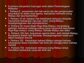  6 perkara menyentuh hubungan etnik dalam Perlembagaan6 perkara menyentuh hubungan etnik dalam Perlembagaan
Malaysia:Malaysia:
 i. Perkara 8 : persamaan dan hak sama rata dan pengecualiani. Perkara 8 : persamaan dan hak sama rata dan pengecualian
peruntukan itu dalam soal agama, kedudukan istimewa orangperuntukan itu dalam soal agama, kedudukan istimewa orang
Melayu dan seumpamanbyaMelayu dan seumpamanbya
 ii. Perkara 10 (4): batasan hak kebebasan bersuara daripadaii. Perkara 10 (4): batasan hak kebebasan bersuara daripada
menyentuh kedudukan raja-raja, Islam, orang Melayu,menyentuh kedudukan raja-raja, Islam, orang Melayu,
kewarganegaraan dan seumpamanyakewarganegaraan dan seumpamanya
 iii. Perkara 38: kuasa Majlis Raja-Raja Melayu menghalangiii. Perkara 38: kuasa Majlis Raja-Raja Melayu menghalang
parlimen membuat undang-undang yang menyentuh kedudukanparlimen membuat undang-undang yang menyentuh kedudukan
Raja-Raja melayu, orang Melayu, bahasa Melayu dan IslamRaja-Raja melayu, orang Melayu, bahasa Melayu dan Islam
 iv. Perkara 150 (6a): kedudukan agama Islam, adat istiadat Melayu,iv. Perkara 150 (6a): kedudukan agama Islam, adat istiadat Melayu,
Bumipetera Sabah dan Sarawak, kewarganegaraan meski punBumipetera Sabah dan Sarawak, kewarganegaraan meski pun
dalam keadaan daruratdalam keadaan darurat
 v. Perkara 152 : Kedudukan bahasa Melayu sebagai bahasav. Perkara 152 : Kedudukan bahasa Melayu sebagai bahasa
kebangsaan tanpa menafikan hak etnik lain menggunakan bahasakebangsaan tanpa menafikan hak etnik lain menggunakan bahasa
merekamereka
 vi. Perkara 153 : kedudukan istimewa orang Melayu tanpavi. Perkara 153 : kedudukan istimewa orang Melayu tanpa
menafikan kedudukan yang sah etnik lain.menafikan kedudukan yang sah etnik lain.
 