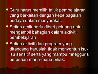 Guru harus memilih tajuk pembelajaranGuru harus memilih tajuk pembelajaran
yang berkaitan dengan kepelbagaianyang berkaitan dengan kepelbagaian
budaya dalam masyarakat.budaya dalam masyarakat.
Setiap etnik perlu diberi peluang untukSetiap etnik perlu diberi peluang untuk
mengambil bahagian dalam aktivitimengambil bahagian dalam aktiviti
pembelajaranpembelajaran
Setiap aktiviti dan program yangSetiap aktiviti dan program yang
dirancang haruslah tidak menyentuh isu-dirancang haruslah tidak menyentuh isu-
isu sensitif serta yang mampu mneggurisisu sensitif serta yang mampu mnegguris
perasaan mana-mana pihak.perasaan mana-mana pihak.
 