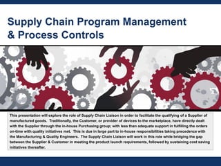 Supply Chain Program Management
& Process Controls
This presentation will explore the role of Supply Chain Liaison in order to facilitate the qualifying of a Supplier of
manufactured goods. Traditionally, the Customer, or provider of devices to the marketplace, have directly dealt
with the Supplier through the in-house Purchasing group; with less than adequate support in fulfilling the orders
on-time with quality initiatives met. This is due in large part to in-house responsibilities taking precedence with
the Manufacturing & Quality Engineers. The Supply Chain Liaison will work in this role while bridging the gap
between the Supplier & Customer in meeting the product launch requirements, followed by sustaining cost saving
initiatives thereafter.
 