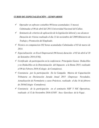 CURSO DE ESPECIALIZACIÓN – SEMINARIOS
 Operador en software contables-90 horas acumuladas ( 3 meses)
Culminadas el 06 de abril del 2011.Universidad Nacional del Callao.
 Seminario de criterios de aplicación de la legislación laboral y sus alcances
Duración de 4 horas realizado el día 13 de noviembre del 2009.Ministerio de
Trabajo y Promoción del Empleado.
 Técnico en computacion-102 horas acumuladas Culminadas el 03 de marzo de
2014.
 Especialización en Excel Empresarial (96 horas) duración el 02 de abril al 10
de Setiembre 2016 (UNI).
 Certificado de participación en la conferencia Principales Gastos Deducibles
y no Deducibles en la Determinación del Impuesto a la Renta 2015, realizado
el 09 de Febrero 2016 (Colegio de Contadores).
 Constancia por la participación En la Campaña Masiva de Capacitación
Tributaria en Declaración Jurada Anual 2015 –Empresas: Novedades,
Actualización de Formulario y casos Prácticos, realizado el día 14 de febrero
de 2016(Colegio Contadores).
 Constancia de la participación en el seminario NIIF Y NIC Operativas,
realizado el 12 de Noviembre 2016 (UNIV. Inca Garcilaso de la Vega) .
 