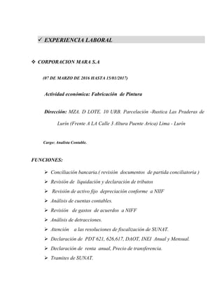  EXPERIENCIA LABORAL
 CORPORACION MARA S.A
(07 DE MARZO DE 2016 HASTA 15/01/2017)
Actividad económica: Fabricación de Pintura
Dirección: MZA. D LOTE. 10 URB. Parcelación -Rustica Las Praderas de
Lurín (Frente A LA Calle 3 Altura Puente Arica) Lima - Lurín. Tomas e
os - Lima
Cargo: Analista Contable.
FUNCIONES:
 Conciliación bancaria.( revisión documentos de partida conciliatoria )
 Revisión de liquidación y declaración de tributos
 Revisión de activo fijo depreciación conforme a NIIF
 Análisis de cuentas contables.
 Revisión de gastos de acuerdos a NIFF
 Análisis de detracciones.
 Atención a las resoluciones de fiscalización de SUNAT.
 Declaración de PDT 621, 626,617, DAOT, INEI Anual y Mensual.
 Declaración de renta anual, Precio de transferencia.
 Tramites de SUNAT.
 