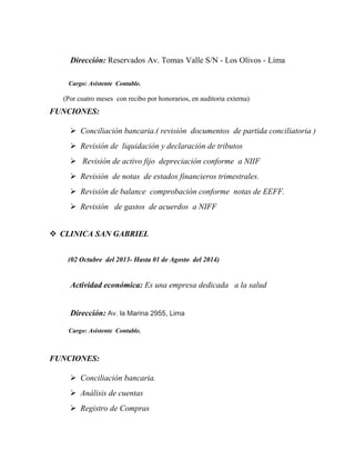 Dirección: Reservados Av. Tomas Valle S/N - Los Olivos - Lima Reservados
Av. Tomas Valle S/N - Los Olivos - Lima
Cargo: Asistente Contable.
(Por cuatro meses con recibo por honorarios, en auditoria externa)
FUNCIONES:
 Conciliación bancaria.( revisión documentos de partida conciliatoria )
 Revisión de liquidación y declaración de tributos
 Revisión de activo fijo depreciación conforme a NIIF
 Revisión de notas de estados financieros trimestrales.
 Revisión de balance comprobación conforme notas de EEFF.
 Revisión de gastos de acuerdos a NIFF
 CLINICA SAN GABRIEL
(02 Octubre del 2013- Hasta 01 de Agosto del 2014)
Actividad económica: Es una empresa dedicada a la salud
Dirección: Av. la Marina 2955, Lima
Cargo: Asistente Contable.
FUNCIONES:
 Conciliación bancaria.
 Análisis de cuentas
 Registro de Compras
 
