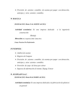  Provisión de asientos contables de cuentas por pagar con detracción,
anticipos y otros asientos contables.
 HAUG S.A
(MAYO del 2013- Hasta 31 de AGOSTO del 2013)
Actividad económica: Es una empresa dedicada a la ingeniería
construcción
Montaje
Dirección: AV. Argentina 2060- Callao-Perú
Cargo: Practicas Pre-Profesionales
FUNCIONES:
 Análisis de cuentas
 Registro de Compras
 Provisión de asientos contables de cuentas por pagar con detracción,
anticipos y otros asientos contables.
 Provisión de canje de letras por cobrar
 Ingresos de información al sistema Sispag, Concar
 JUCIPLAST S.A.C.
(MAYO del 2012- Hasta 04 de MARZO del 2013)
Actividad económica: Es una empresa dedicada a la fabricación de plásticos
en general
 