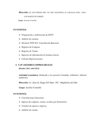 Dirección: JR. LOS TORNOS NRO. 162 URB. INDUSTRIAL EL NARANJAL LIMA - LIMA -
SAN MARTIN DE PORRES
Cargo: Asistente Contable
FUNCIONES:
 Preparación y elaboración de EEFF
 Análisis de cuentas
 Declarar PDT 621, Conciliación Bancaria
 Registro de Compras
 Registro de Ventas
 Ingresos de información al sistema sistcon.
 Calculo Depreciaciones
 CAP ASESORES EMPRESARIALES
(Octubre 2011- abril 2012)
Actividad económica: Dedicado a la asesoría Contable, tributario, laboral,
auditorias.
Dirección: Av. Juan de Aliaga 635 Dpto. 302 - Magdalena del Mar
Cargo: Auxiliar Contable
FUNCIONES:
 Conciliaciones bancarias.
 Ingreso de compras, ventas, recibos por honorarios.
 Voucher de egreso e ingreso.
 Análisis de cuenta.
 