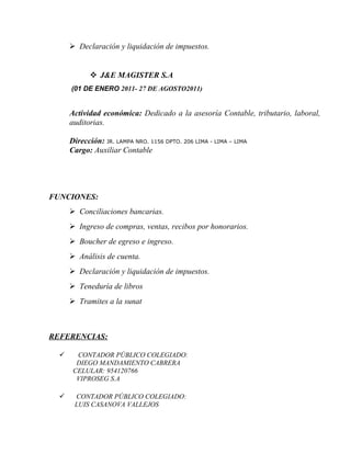 Declaración y liquidación de impuestos.
 J&E MAGISTER S.A
(01 DE ENERO 2011- 27 DE AGOSTO2011)
Actividad económica: Dedicado a la asesoría Contable, tributario, laboral,
auditorias.
Dirección: JR. LAMPA NRO. 1156 DPTO. 206 LIMA - LIMA – LIMA
Cargo: Auxiliar Contable
FUNCIONES:
 Conciliaciones bancarias.
 Ingreso de compras, ventas, recibos por honorarios.
 Boucher de egreso e ingreso.
 Análisis de cuenta.
 Declaración y liquidación de impuestos.
 Teneduría de libros
 Tramites a la sunat
REFERENCIAS:
 CONTADOR PÚBLICO COLEGIADO:
DIEGO MANDAMIENTO CABRERA
CELULAR: 954120766
VIPROSEG S.A
 CONTADOR PÚBLICO COLEGIADO:
LUIS CASANOVA VALLEJOS
 