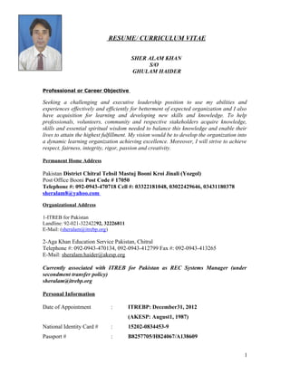 RESUME/ CURRICULUM VITAE
SHER ALAM KHAN
S/O
GHULAM HAIDER
Professional or Career Objective
Seeking a challenging and executive leadership position to use my abilities and
experiences effectively and efficiently for betterment of expected organization and I also
have acquisition for learning and developing new skills and knowledge. To help
professionals, volunteers, community and respective stakeholders acquire knowledge,
skills and essential spiritual wisdom needed to balance this knowledge and enable their
lives to attain the highest fulfillment. My vision would be to develop the organization into
a dynamic learning organization achieving excellence. Moreover, I will strive to achieve
respect, fairness, integrity, rigor, passion and creativity.
Permanent Home Address
Pakistan District Chitral Tehsil Mastuj Booni Kroi Jinali (Yozgol)
Post Office Booni Post Code # 17050
Telephone #: 092-0943-470718 Cell #: 03322181048, 03022429646, 03431180378
sheralam8@yahoo.com
Organizational Address
1-ITREB for Pakistan
Landline: 92-021-32242292, 32226811
E-Mail: (sheralam@itrebp.org)
2-Aga Khan Education Service Pakistan, Chitral
Telephone #: 092-0943-470134, 092-0943-412799 Fax #: 092-0943-413265
E-Mail: sheralam.haider@akesp.org
Currently associated with ITREB for Pakistan as REC Systems Manager (under
secondment transfer policy)
sheralam@itrebp.org
Personal Information
Date of Appointment : ITREBP: December31, 2012
(AKESP: August1, 1987)
National Identity Card # : 15202-0834453-9
Passport # : B8257705/H824067/A138609
1
 