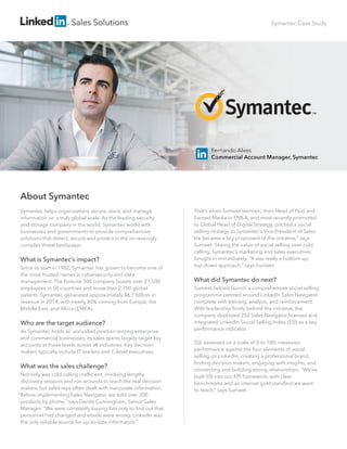Sales Solutions
That’s when Sumeet Vermani, then Head of Paid and
Earned Media in EMEA, and most recently promoted
to Global Head of Digital Strategy, pitched a social
selling strategy to Symantec’s Vice President of Sales.
“He became a big proponent of the initiative,” says
Sumeet. Seeing the value of social selling over cold
calling, Symantec’s marketing and sales executives
bought in immediately. “It was really a bottom-up,
top-down approach,” says Sumeet.
What did Symantec do next?
Sumeet helped launch a comprehensive social selling
programme centred around LinkedIn Sales Navigator,
complete with training, analysis, and reinforcement.
With leadership ﬁrmly behind the initiative, the
company deployed 250 Sales Navigator licenses and
integrated LinkedIn Social Selling Index (SSI) as a key
performance indicator.
SSI, assessed on a scale of 0 to 100, measures
performance against the four elements of social
selling on LinkedIn: creating a professional brand,
ﬁnding decision makers, engaging with insights, and
connecting and building strong relationships. “We’ve
built SSI into our KPI framework, with clear
benchmarks and an internal gold standard we want
to reach,” says Sumeet.
About Symantec
Symantec helps organizations secure, store, and manage
information on a truly global scale. As the leading security
and storage company in the world, Symantec works with
businesses and governments to provide comprehensive
solutions that detect, secure and protect in the increasingly
complex threat landscape.
What is Symantec’s impact?
Since its start in 1982, Symantec has grown to become one of
the most trusted names in cybersecurity and data
management. The Fortune 500 company boasts over 21,500
employees in 50 countries and more than 2,700 global
patents. Symantec generated approximately $6.7 billion in
revenue in 2014, with nearly 30% coming from Europe, the
Middle East, and Africa (EMEA).
Who are the target audience?
As Symantec holds an unrivalled position among enterprise
and commercial businesses, its sales teams largely target key
accounts at those levels across all industries. Key decision
makers typically include IT leaders and C-level executives.
What was the sales challenge?
Not only was cold calling inefﬁcient, involving lengthy
discovery sessions and run-arounds to reach the real decision
makers, but sales reps often dealt with inaccurate information.
“Before implementing Sales Navigator, we sold over 200
products by phone,” says Dervla Cunningham, Senior Sales
Manager. “We were constantly buying lists only to ﬁnd out that
personnel had changed and emails were wrong. LinkedIn was
the only reliable source for up-to-date information.”
Symantec Case Study
Fernando Alves
Commercial Account Manager, Symantec
 