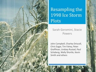 Resampling the
1998 Ice Storm
Plots
John Campbell, Charley Driscoll,
Chris Eagar, Tim Fahey, Peter
Groffman, Lindsey Rustad, Paul
Schaberg, Wally Shortle, Kevin
Smith and others
Sarah Geromini, Stacie
Powers
 