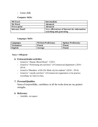 - Listen skills
Computer Skills
MS Excel Intermediate
Ms Word Advanced
Power point Advanced
Internet, Email Very efficient use of Internet for information
searching and generating
Languages Skills
Languages Written Proficiency Spoken Proficiency
Vietnamese Fluent Fluent
English Average Fluent
Toiec ≈ 500 point
6. Extracurricular activities
- Joined in “ Human Blood Donor” 2/2011
- Joined in “ Performing arts activities” of Commercial department ( 2010 -
2014)
- Joined in “Marathon of Ho Chi Minh city for students” (2010 – 2014)
- Joined in “ outside activities” of Commercial organization to be practice
everything we learn in class.
7. PersonalQualities
Sense of responsibility, carefulness in all the works done are my greatest
strengths.
8. Reference
- Available on request
 