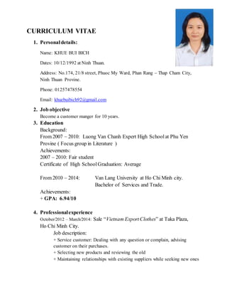 CURRICULUM VITAE
1. Personaldetails:
Name: KHUE BUI BICH
Dates: 10/12/1992 at Ninh Thuan.
Address: No.174, 21/8 street, Phuoc My Ward, Phan Rang – Thap Cham City,
Ninh Thuan Provine.
Phone: 01257478554
Email: khuebuibich92@gmail.com
2. Job objective
Become a customer manger for 10 years.
3. Education
Background:
From 2007 – 2010: Luong Van Chanh Expert High Schoolat Phu Yen
Provine ( Focus group in Literature )
Achievements:
2007 – 2010: Fair student
Certificate of High SchoolGraduation: Average
From 2010 – 2014: Van Lang University at Ho Chi Minh city.
Bachelor of Services and Trade.
Achievements:
+ GPA: 6.94/10
4. Professionalexperience
October/2012 – March/2014: Sale “Vietnam Export Clothes” at Taka Plaza,
Ho Chi Minh City.
Job description:
+ Service customer: Dealing with any question or complain, advising
customer on their purchases.
+ Selecting new products and reviewing the old
+ Maintaining relationships with existing suppliers while seeking new ones
 
