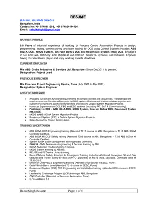 Rahul Singh Resume Page: 1 of 5
RESUME
RAHUL KUMAR SINGH
Bangalore, India
Contact No: +91-9740111308, +91-9740244144(H)
Email: rahulksingh8@gmail.com
CARRIER PROFILE
9.8 Years of industrial experience of working on Process Control Automation Projects in design,
programming, testing, commissioning and team leading for DCS using Control Systems includes ABB
800xA DCS, MOD5 System, Emerson DeltaV DCS and Rosemount System (RS3) DCS. Engaged
in Oil and Gas, Refinery and Chemical automation projects. Dynamic, self-motivated Engineer
having Excellent team player and enjoy working towards deadlines.
CURRENT EMPLOYER
M/s ABB Global Industries & Services Ltd, Bangalore (Since Dec 2011 to present)
Designation: Project Lead
PREVIOUS EMPLOYER
M/s Emerson Export Engineering Centre, Pune (July 2007 to Dec 2011)
Designation: System Engineer
AREA OF STRENGTH
 Analyzing customer's functional requirements for complexcontrol and sequences.Translating client
requirements into Functional Design ofthe DCS system.Discuss and finalize solutions together with
customer's engineers. Worked on Greenfield projects and LegacySystem Migration Projects.
 Hands on Experience on DCS, F&G and ESD systems (Including FAT, SAT & Commissioning).
 Proficiency in DCS - ABB 800xA DCS, MOD5 System, Emerson DeltaV DCS, Rosemount System
(RS3) DCS.
 MOD5 to ABB 800xA System Migration Project.
 Rosemount System (RS3) to DeltaV System Migration Projects.
 Sales Supportfor Project Bidding team.
TRAINING UNDERTAKEN
 ABB 800xA DCS Engineering training (Attended T315 course in ABB, Bangalore) – T315 ABB 800xA
Controller Certified.
 ABB 800xA HI DCS Safety training (Attended T309 course in ABB, Bangalore) – T309 ABB 800xA HI
Controller Certified.
 System 800xA Batch Management training by ABB Germany.
 INW434 - QMS Awareness Engineering & Services training by ABB.
 800xA Advanced Troubleshooting Training.
 MOD5 System training by ABB US.
 REUSE and PCDevice Library training.
 Basic Offshore Safety Induction & Emergency Training including Additional Norwegian Oil and Gas
Modules and Travel Safety by Boal (OPITO Approved) at MSTS Asia, Malaysia. Certificate valid till
27.10.2015.
 Emerson DeltaV DCS Engineering training (Attended 7009 course in EEEC, Pune)
 DeltaV Batch Basic Level (Attended 7016 course in EEEC, Pune)
 Rosemount System (RS3) DCS Engineering and installation training (Attended RS3 course in EEEC,
Pune)
 Leadership Challenge Program (LCP) training at ABB, Bangalore.
 CNC Controller (Attended at Semmon Automation, Pune)
 C, Visual Basic 6.0
 