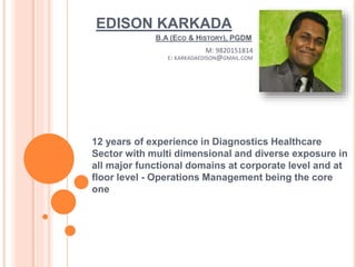 EDISON KARKADA
12 years of experience in Diagnostics Healthcare
Sector with multi dimensional and diverse exposure in
all major functional domains at corporate level and at
floor level - Operations Management being the core
one
B.A (ECO & HISTORY), PGDM
M: 9820151814
E: KARKADAEDISON@GMAIL.COM
 