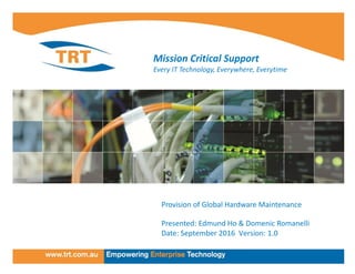 TRT Presentation
TRT
Mission Critical Support
Every IT Technology, Everywhere, Everytime
Provision of Global Hardware Maintenance
Presented: Edmund Ho & Domenic Romanelli
Date: September 2016 Version: 1.0
 