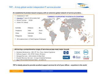 TRT – A truly global vendor independent IT service provider
An established Australian-based company with an extensive global network of service providers…
TRT is ideally placed to provide excellent support services for all of your offices – anywhere in the world.
 