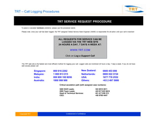 TRT – Call Logging Procedures
TRT SERVICE REQUEST PROCEDURE
To place or escalate hardware problems, please use the procedure below.
Please note, once your call has been logged, the TRT assigned Global Service Desk Engineer (GSDE) is responsible for all action until your call is resolved
ALL REQUESTS FOR SERVICE CAN BE
LOGGED VIA THE TRT WEB SITE
24 HOURS A DAY, 7 DAYS A WEEK AT:
WWW.TRT.COM
Click on Log a Support Call
The TRT web site is the fastest and most efficient method for logging your call. Logged calls are monitored 24 hours a day, 7 days a week. If you do not have
web access please call:
Singapore: 800 616 2262 New Zealand: 0800 453 098
Malaysia: 1 800 813 015 Netherlands: 0800 022 3724
India: 000 800 100 8056 USA: 1877 778 2552
Australia: 1800 998 988 Others: +63 2 497 5688
Critical escalation path (with assigned case numbers):
GSD Shift Leads: +63 2815 3811
GSD Team Leads: +63 917 633 5610
Head of Technical Services: +61 417 039 213
CEO: +65 9780 4447
 