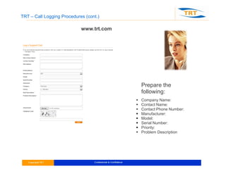 TRT – Call Logging Procedures (cont.)
www.trt.com
Prepare the
following:
 Company Name:
 Contact Name:
 Contact Phone Number:
 Manufacturer:
 Model:
 Serial Number:
 Priority:
 Problem Description
 