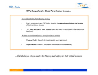 TRT – Parts
cent distribution only
TRT’s Comprehensive Global Parts Strategy insures....
Nearest Capital City Parts Sparing Strategy
• Every component to any TRT device stored in the nearest capital city to the location
of that maintained devices.
• TRT owns and tracks parts sparing in any and every location (even in Service Partner
locations)
Auditing of maintained devices during “transition” services
• Physical Audit – Specific devices (expedite sparing process)
• Logical Audit – Internal Components (microcode and firmware level)
… that all of your clients receive the highest level uptime on their critical systems
 