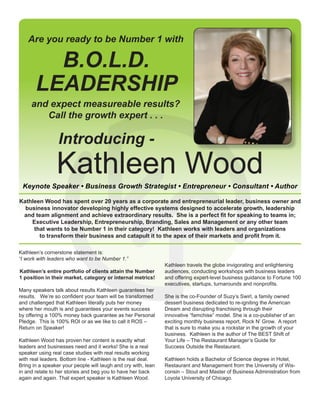 Kathleen Wood
B.O.L.D.
LEADERSHIP
Are you ready to be Number 1 with
and expect measureable results?
Call the growth expert . . .
Introducing -
Keynote Speaker • Business Growth Strategist • Entrepreneur • Consultant • Author
Kathleen’s cornerstone statement is:
“I work with leaders who want to be Number 1.”
Kathleen’s entire portfolio of clients attain the Number
1 position in their market, category or internal metrics!
Many speakers talk about results Kathleen guarantees her
results. We’re so confident your team will be transformed
and challenged that Kathleen literally puts her money
where her mouth is and guarantees your events success
by offering a 100% money back guarantee as her Personal
Pledge. This is 100% ROI or as we like to call it ROS –
Return on Speaker!
Kathleen Wood has proven her content is exactly what
leaders and businesses need and it works! She is a real
speaker using real case studies with real results working
with real leaders. Bottom line - Kathleen is the real deal.
Bring in a speaker your people will laugh and cry with, lean
in and relate to her stories and beg you to have her back
again and again. That expert speaker is Kathleen Wood.
Kathleen travels the globe invigorating and enlightening
audiences, conducting workshops with business leaders
and offering expert-level business guidance to Fortune 100
executives, startups, turnarounds and nonprofits.
She is the co-Founder of Suzy’s Swirl, a family owned
dessert business dedicated to re-igniting the American
Dream and disrupting franchising through their
innovative “famchise” model. She is a co-publisher of an
exciting monthly business report, Rock N’ Grow. A report
that is sure to make you a rockstar in the growth of your
business. Kathleen is the author of The BEST Shift of
Your Life – The Restaurant Manager’s Guide for
Success Outside the Restaurant.
Kathleen holds a Bachelor of Science degree in Hotel,
Restaurant and Management from the University of Wis-
consin – Stout and Master of Business Administration from
Loyola University of Chicago.
Kathleen Wood has spent over 20 years as a corporate and entrepreneurial leader, business owner and
business innovator developing highly effective systems designed to accelerate growth, leadership
and team alignment and achieve extraordinary results. She is a perfect fit for speaking to teams in;
Executive Leadership, Entrepreneurship, Branding, Sales and Management or any other team
that wants to be Number 1 in their category! Kathleen works with leaders and organizations
to transform their business and catapult it to the apex of their markets and profit from it.
 