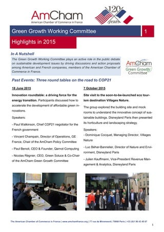 1
VXGreen Growth Working Committee
Highlights in 2015
In A Nutshell
Past Events: Three round tables on the road to COP21
1
The American Chamber of Commerce in France | www.amchamfrance.org | 77 rue de Miromesnil, 75008 Paris | +33 (0)1 56 43 45 67
18 June 2015
Innovation roundtable: a driving force for the
energy transition. Participants discussed how to
accelerate the development of affordable green in-
novations.
Speakers:
- Paul Watkinson, Chief COP21 negotiator for the
French government
- Vincent Champain, Director of Operations, GE
France, Chair of the AmCham Policy Committee
- Paul Benoit, CEO & Founder, Qarnot Computing
- Nicolas Régnier, CEO, Green Soluce & Co-Chair
of the AmCham Green Growth Committee
7 October 2015
Site visit to the soon-to-be-launched eco tour-
ism destination Villages Nature.
The group explored the building site and mock
rooms to understand the innovative concept of sus-
tainable buildings. Disneyland Paris then presented
its horticulture and landscaping strategy.
Speakers:
- Dominique Cocquet, Managing Director, Villages
Nature
- Luc Béhar-Bannelier, Director of Nature and Envi-
ronment, Disneyland Paris
- Julien Kauffmann, Vice-President Revenue Man-
agement & Analytics, Disneyland Paris
The Green Growth Working Committee plays an active role in the public debate
on sustainable development issues by driving discussions and action proposals
among American and French companies, members of the American Chamber of
Commerce in France.
 