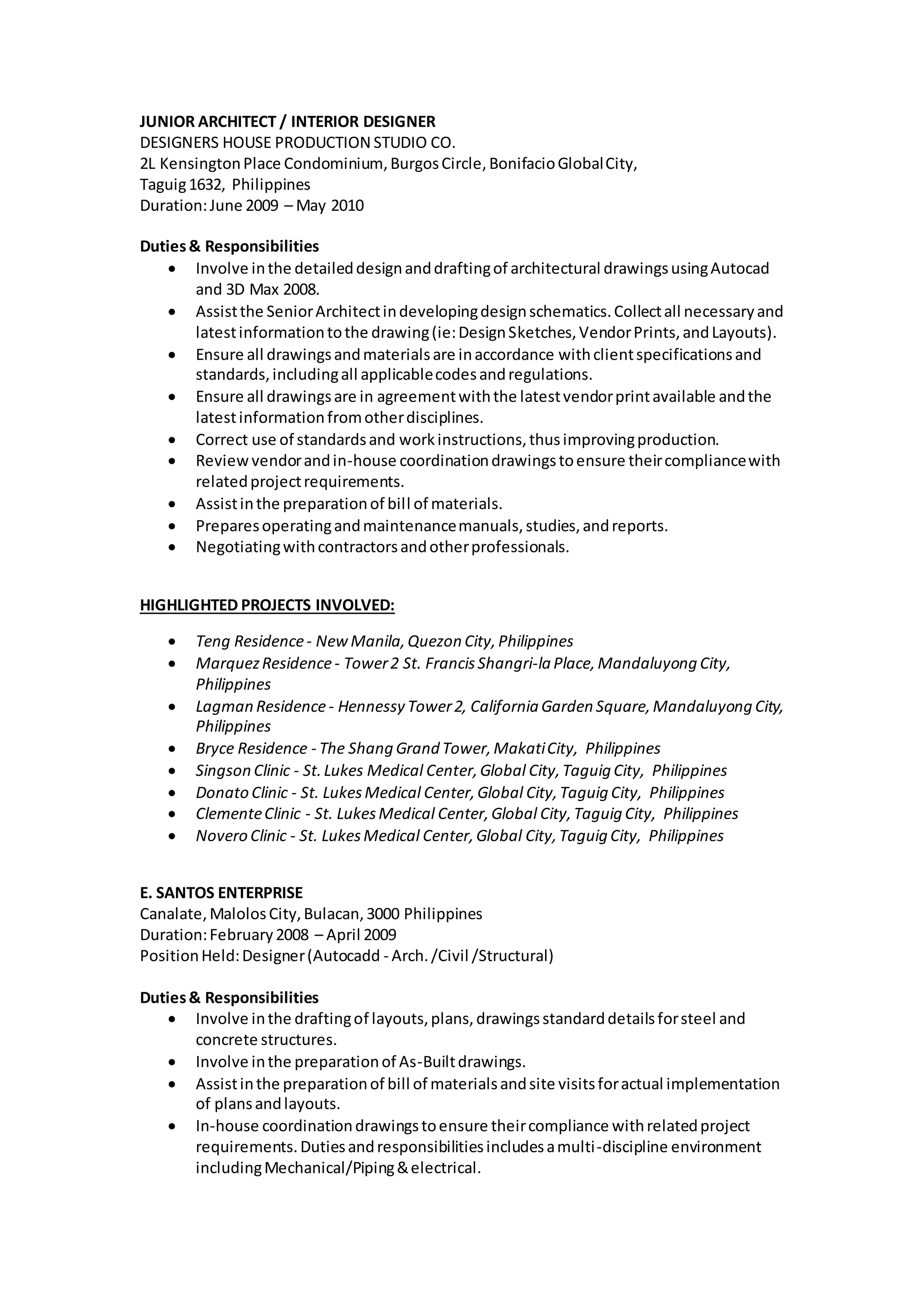 JUNIOR ARCHITECT / INTERIOR DESIGNER
DESIGNERS HOUSE PRODUCTION STUDIO CO.
2L KensingtonPlace Condominium,BurgosCircle,BonifacioGlobalCity,
Taguig1632, Philippines
Duration:June 2009 – May 2010
Duties& Responsibilities
 Involve inthe detaileddesignanddraftingof architectural drawingsusingAutocad
and 3D Max 2008.
 Assistthe SeniorArchitectindevelopingdesignschematics.Collectall necessaryand
latestinformationtothe drawing(ie:DesignSketches,VendorPrints,andLayouts).
 Ensure all drawingsandmaterialsare inaccordance withclientspecificationsand
standards,includingall applicablecodesandregulations.
 Ensure all drawingsare in agreementwiththe latestvendorprintavailable andthe
latestinformationfromotherdisciplines.
 Correct use of standardsand workinstructions,thusimprovingproduction.
 Reviewvendorandin-house coordinationdrawingstoensure theircompliancewith
relatedprojectrequirements.
 Assistinthe preparationof bill of materials.
 Preparesoperatingandmaintenancemanuals,studies,andreports.
 Negotiatingwithcontractorsandotherprofessionals.
HIGHLIGHTED PROJECTS INVOLVED:
 Teng Residence- NewManila,Quezon City,Philippines
 MarquezResidence- Tower2 St. FrancisShangri-la Place,Mandaluyong City,
Philippines
 Lagman Residence- Hennessy Tower2, California Garden Square,Mandaluyong City,
Philippines
 Bryce Residence - The Shang Grand Tower,MakatiCity, Philippines
 Singson Clinic - St.Lukes Medical Center,Global City,Taguig City, Philippines
 Donato Clinic - St. LukesMedical Center,Global City,Taguig City, Philippines
 ClementeClinic - St. LukesMedical Center,Global City,Taguig City, Philippines
 Novero Clinic - St. LukesMedical Center,Global City,Taguig City, Philippines
E. SANTOS ENTERPRISE
Canalate,MalolosCity,Bulacan,3000 Philippines
Duration:February2008 – April 2009
PositionHeld:Designer(Autocadd - Arch./Civil /Structural)
Duties& Responsibilities
 Involve inthe draftingof layouts,plans,drawingsstandarddetailsforsteel and
concrete structures.
 Involve inthe preparationof As-Builtdrawings.
 Assistinthe preparationof bill of materialsandsite visitsforactual implementation
of plansandlayouts.
 In-house coordinationdrawingstoensure theircompliance withrelatedproject
requirements.Dutiesandresponsibilitiesincludesamulti-discipline environment
includingMechanical/Piping&electrical.
 