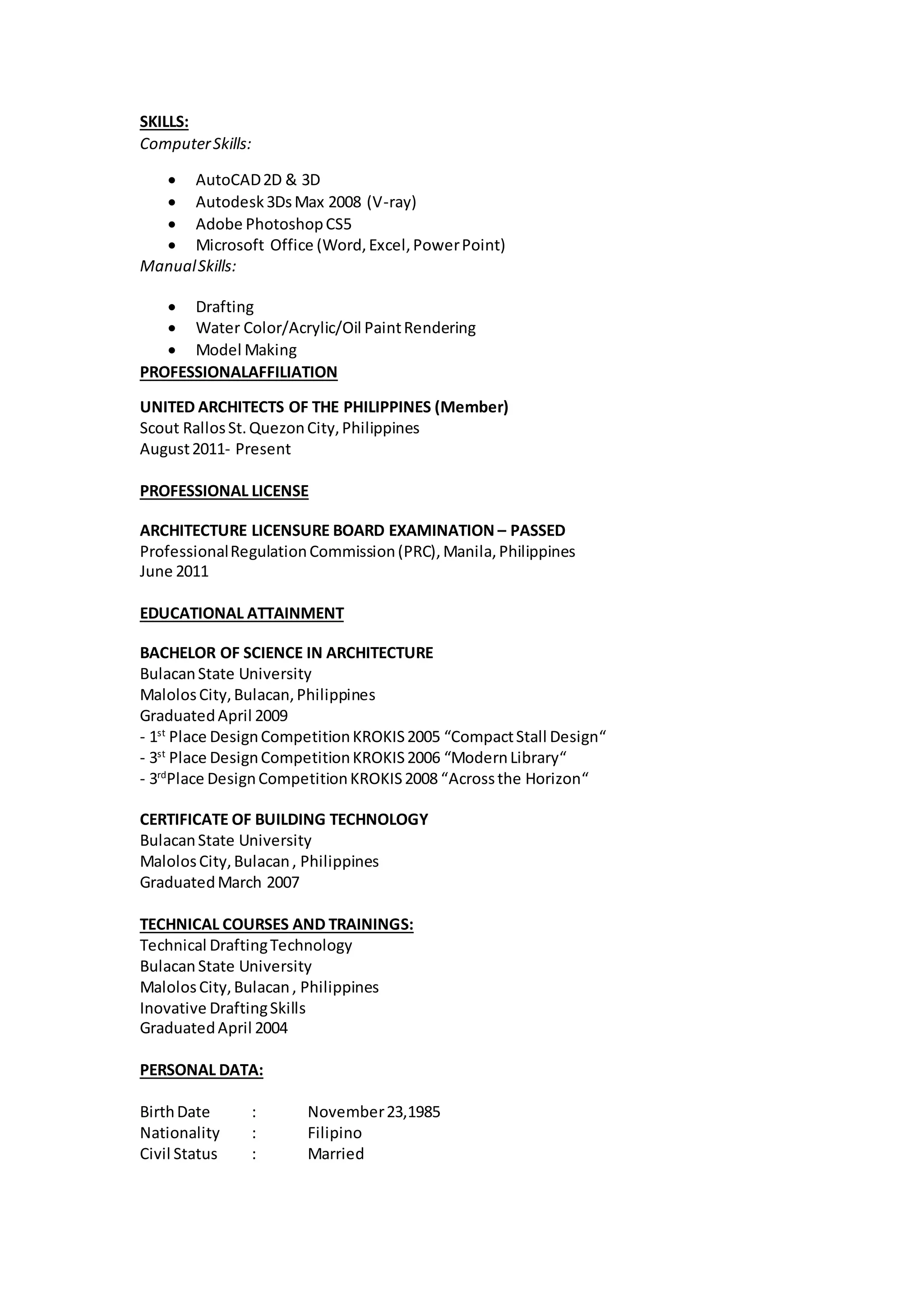 SKILLS:
ComputerSkills:
 AutoCAD2D & 3D
 Autodesk3DsMax 2008 (V-ray)
 Adobe PhotoshopCS5
 Microsoft Office (Word,Excel,PowerPoint)
ManualSkills:
 Drafting
 Water Color/Acrylic/Oil PaintRendering
 Model Making
PROFESSIONALAFFILIATION
UNITED ARCHITECTS OF THE PHILIPPINES (Member)
Scout RallosSt.QuezonCity,Philippines
August2011- Present
PROFESSIONAL LICENSE
ARCHITECTURE LICENSURE BOARD EXAMINATION – PASSED
ProfessionalRegulationCommission(PRC),Manila,Philippines
June 2011
EDUCATIONAL ATTAINMENT
BACHELOR OF SCIENCE IN ARCHITECTURE
BulacanState University
MalolosCity,Bulacan,Philippines
GraduatedApril 2009
- 1st
Place DesignCompetitionKROKIS2005 “CompactStall Design“
- 3st
Place DesignCompetitionKROKIS2006 “ModernLibrary“
- 3rd
Place DesignCompetitionKROKIS2008 “Acrossthe Horizon“
CERTIFICATE OF BUILDING TECHNOLOGY
BulacanState University
MalolosCity,Bulacan, Philippines
GraduatedMarch 2007
TECHNICAL COURSES AND TRAININGS:
Technical DraftingTechnology
BulacanState University
MalolosCity,Bulacan, Philippines
Inovative DraftingSkills
GraduatedApril 2004
PERSONAL DATA:
BirthDate : November23,1985
Nationality : Filipino
Civil Status : Married
 