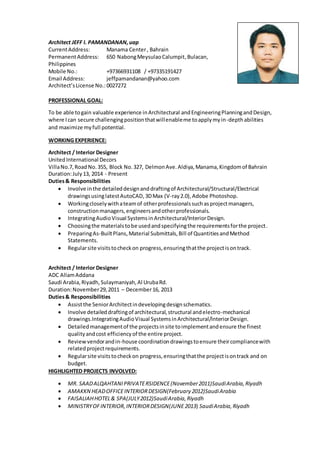 Architect JEFF I. PAMANDANAN,uap
CurrentAddress: Manama Center, Bahrain
PermanentAddress: 650 NabongMeysulaoCalumpit,Bulacan,
Philippines
Mobile No.: +97366931108 / +97335191427
Email Address: jeffpamandanan@yahoo.com
Architect’sLicense No.: 0027272
PROFESSIONAL GOAL:
To be able togain valuable experience inArchitectural andEngineeringPlanningandDesign,
where Ican secure challengingpositionthatwillenableme toapplymyin-depthabilities
and maximize myfull potential.
WORKING EXPERIENCE:
Architect / Interior Designer
UnitedInternational Decors
VillaNo.7,Road No.355, Block No.327, DelmonAve.Aldiya,Manama,Kingdomof Bahrain
Duration:July13, 2014 - Present
Duties& Responsibilities
 Involve inthe detaileddesignanddraftingof Architectural/Structural/Electrical
drawingsusinglatestAutoCAD,3DMax (V-ray2.0),Adobe Photoshop.
 Workingcloselywithateamof otherprofessionalssuchasprojectmanagers,
constructionmanagers,engineersandotherprofessionals.
 IntegratingAudioVisual SystemsinArchitectural/InteriorDesign.
 Choosingthe materialstobe usedandspecifyingthe requirementsforthe project.
 PreparingAs-BuiltPlans,Material Submittals,Bill of QuantitiesandMethod
Statements.
 Regularsite visitstocheckon progress,ensuringthatthe projectisontrack.
Architect / Interior Designer
ADC AllamAddana
Saudi Arabia,Riyadh,Sulaymaniyah,Al UrubaRd.
Duration:November29,2011 – December16, 2013
Duties& Responsibilities
 Assistthe SeniorArchitectindevelopingdesignschematics.
 Involve detaileddraftingof architectural,structural andelectro-mechanical
drawings.IntegratingAudioVisual SystemsinArchitectural/InteriorDesign.
 Detailedmanagementof the projectsinsite toimplementandensure the finest
qualityandcost efficiencyof the entire project.
 Reviewvendorandin-house coordinationdrawingstoensure theircompliancewith
relatedprojectrequirements.
 Regularsite visitstocheckon progress,ensuringthatthe projectisontrack and on
budget.
HIGHLIGHTED PROJECTS INVOLVED:
 MR. SAADALQAHTANIPRIVATERSIDENCE(November2011)SaudiArabia,Riyadh
 AMAKKN HEADOFFICEINTERIORDESIGN(February 2012)SaudiArabia
 FAISALIAHHOTEL& SPA(JULY2012)SaudiArabia,Riyadh
 MINISTRYOFINTERIOR,INTERIORDESIGN(JUNE 2013) SaudiArabia,Riyadh
 