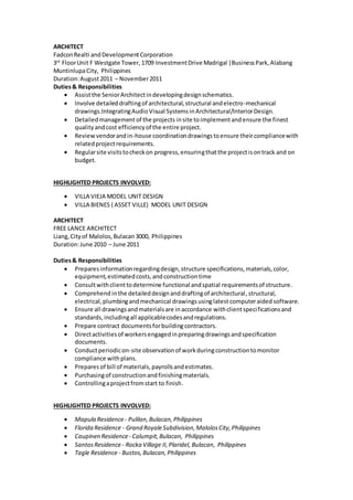 ARCHITECT
FadconRealti andDevelopmentCorporation
3rd
FloorUnit F Westgate Tower,1709 InvestmentDrive Madrigal |BusinessPark,Alabang
MuntinlupaCity, Philippines
Duration:August2011 – November2011
Duties& Responsibilities
 Assistthe SeniorArchitectindevelopingdesignschematics.
 Involve detaileddraftingof architectural,structural andelectro-mechanical
drawings.IntegratingAudioVisual SystemsinArchitectural/InteriorDesign.
 Detailedmanagementof the projects insite toimplementandensure the finest
qualityandcost efficiencyof the entire project.
 Reviewvendorandin-house coordinationdrawingstoensure theircompliancewith
relatedprojectrequirements.
 Regularsite visitstocheckon progress,ensuringthatthe projectisontrack and on
budget.
HIGHLIGHTED PROJECTS INVOLVED:
 VILLA VIEJA MODEL UNIT DESIGN
 VILLA BIENES ( ASSET VILLE) MODEL UNIT DESIGN
ARCHITECT
FREE LANCE ARCHITECT
Liang,Cityof Malolos,Bulacan3000, Philippines
Duration:June 2010 – June 2011
Duties& Responsibilities
 Preparesinformationregardingdesign,structure specifications,materials,color,
equipment,estimatedcosts,andconstructiontime
 Consultwithclienttodetermine functional andspatial requirementsof structure.
 Comprehend inthe detaileddesignanddraftingof architectural,structural,
electrical,plumbingandmechanical drawingsusinglatest computeraided software.
 Ensure all drawingsandmaterialsare inaccordance withclientspecificationsand
standards,includingall applicablecodesandregulations.
 Prepare contract documentsforbuildingcontractors.
 Directactivitiesof workersengagedinpreparingdrawingsandspecification
documents.
 Conductperiodicon-site observationof workduringconstructiontomonitor
compliance withplans.
 Prepares of bill of materials,payrollsandestimates.
 Purchasingof constructionandfinishingmaterials.
 Controllingaprojectfromstart to finish.
HIGHLIGHTED PROJECTS INVOLVED:
 Mapula Residence- Pulilan,Bulacan,Philippines
 Florida Residence - Grand RoyaleSubdivision,MalolosCity,Philippines
 Caupinen Residence- Calumpit,Bulacan, Philippines
 SantosResidence- Rocka Village II,Plaridel, Bulacan, Philippines
 Tagle Residence - Bustos,Bulacan,Philippines
 