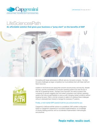 LifeSciencesPath
An affordable solution that gives your business a “jump start” on the beneﬁts of SAP
Competing with larger adversaries is difﬁcult; ask any mid-sized company. You face
the same challenges as larger competitors but must address them with fewer staff and
fewer resources.
Leaders in Life Sciences are saying that concerns around privacy and security, disaster
recovery, and the consolidation of computer operating systems are near the top of
their list of operational issues. Perhaps more important, the need to position their
companies for growth suggests that mid-market companies must maintain operating
systems that have enough ﬂexibility to ramp up with changing market conditions without
breaking the bank. Often a mid-tier company is called on to address these challenges
without a dedicated team trained to manage the necessary IT systems.
Finally, a mid-market ERP solution built for you and priced for you
Capgemini’s LifeSciencesPath solution is a predeﬁned, SAP-certiﬁed conﬁguration
based on Capgemini’s experience in successful implementations; our knowledge
of industry leading practices; and our accelerated implementation methodologies
and practices.
the way we do itLife Sciences
 