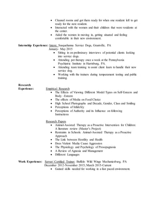  Cleaned rooms and got them ready for when one resident left to get
ready for the next resident.
 Interacted with the women and their children that were residents at
the center.
 Aided the women in moving in, getting situated and feeling
comfortable in their new environment.
Internship Experience: Intern: Susquehanna Service Dogs, Grantville, PA
January- May 2015
 Sitting in on preliminary interviews of potential clients looking
into service dogs.
 Attending pet therapy once a week at the Pennsylvania
Psychiatric Institute in Harrisburg, PA.
 Attending team training to assist client learn to handle their new
service dog.
 Working with the trainers during temperament testing and public
training.
Research
Experience: Empirical Research
 The Effects of Viewing Different Model Types on Self-Esteem and
Body –Esteem
 The effects of Media on Food Choice
 High School Photographs and Decade, Gender, Class and Smiling
 Perceptions of Infidelity
 Perceptions of Authority and its Influence on following
Instructions
Research Papers
 Animal-Assisted Therapy as a Proactive Intervention for Children:
A literature review (Master’s Project)
 Restraints in Schools: Animal-Assisted Therapy as a Proactive
Approach
 The Link between Hostility and Health
 Does Violent Media Cause Aggression
 The Physiology and Psychology of Prosopagnosia
 A Review of Agnosia and Management
 Different Languages
Work Experience: Server/ Certified Trainer: Buffalo Wild Wings Mechanicsburg, PA
December 2012-November 2015; March 2015-Current
 Gained skills needed for working in a fast paced environment.
 