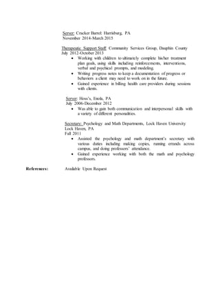 Server: Cracker Barrel: Harrisburg, PA
November 2014-March 2015
Therapeutic Support Staff: Community Services Group, Dauphin County
July 2012-October 2013
 Working with children to ultimately complete his/her treatment
plan goals, using skills including reinforcements, interventions,
verbal and psychical prompts, and modeling.
 Writing progress notes to keep a documentation of progress or
behaviors a client may need to work on in the future.
 Gained experience in billing health care providers during sessions
with clients.
Server: Hoss’s, Enola, PA
July 2006-December 2012
 Was able to gain both communication and interpersonal skills with
a variety of different personalities.
Secretary: Psychology and Math Departments, Lock Haven University
Lock Haven, PA
Fall 2011
 Assisted the psychology and math department’s secretary with
various duties including making copies, running errands across
campus, and doing professors’ attendance.
 Gained experience working with both the math and psychology
professors.
References: Available Upon Request
 