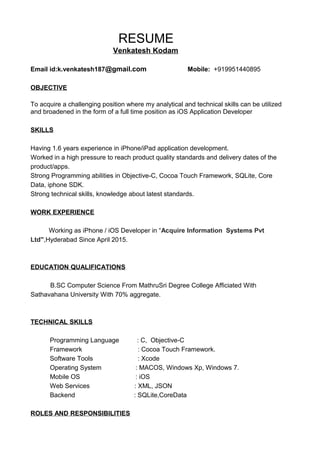 RESUME
Venkatesh Kodam
Email id:k.venkatesh187@gmail.com Mobile: +919951440895
OBJECTIVE
To acquire a challenging position where my analytical and technical skills can be utilized
and broadened in the form of a full time position as iOS Application Developer
SKILLS
Having 1.6 years experience in iPhone/iPad application development.
Worked in a high pressure to reach product quality standards and delivery dates of the
product/apps.
Strong Programming abilities in Objective-C, Cocoa Touch Framework, SQLite, Core
Data, iphone SDK.
Strong technical skills, knowledge about latest standards.
WORK EXPERIENCE
Working as iPhone / iOS Developer in “Acquire Information Systems Pvt
Ltd”,Hyderabad Since April 2015.
EDUCATION QUALIFICATIONS
B.SC Computer Science From MathruSri Degree College Afficiated With
Sathavahana University With 70% aggregate.
TECHNICAL SKILLS
Programming Language : C, Objective-C
Framework : Cocoa Touch Framework.
Software Tools : Xcode
Operating System : MACOS, Windows Xp, Windows 7.
Mobile OS : iOS
Web Services : XML, JSON
Backend : SQLite,CoreData
ROLES AND RESPONSIBILITIES
 